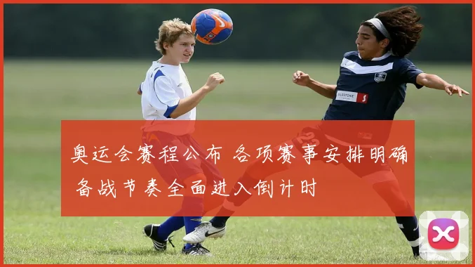 奥运会赛程公布 各项赛事安排明确 备战节奏全面进入倒计时