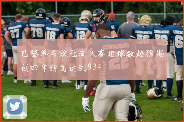 巴黎单届欧冠淘汰赛进球数超预期创四年新高达到934