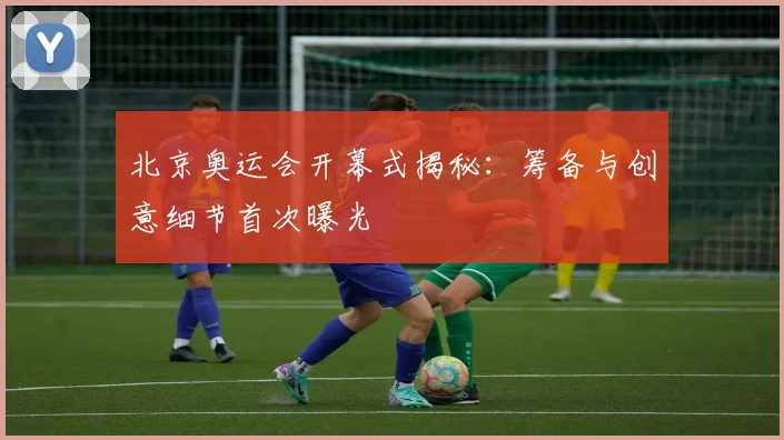 北京奥运会开幕式揭秘：筹备与创意细节首次曝光