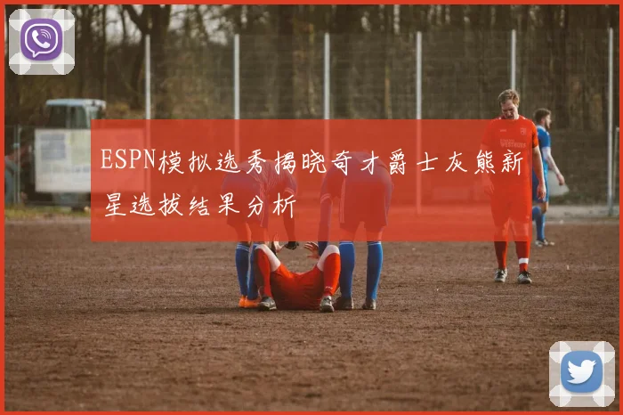 ESPN模拟选秀揭晓奇才爵士灰熊新星选拔结果分析