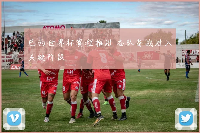 巴西世界杯赛程推进 各队备战进入关键阶段