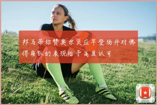 邦马蒂称赞奥尔莫应早登场并对佛得角队的表现给予高度认可