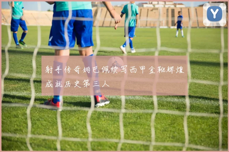 射手传奇姆巴佩续写西甲金靴辉煌成就历史第三人