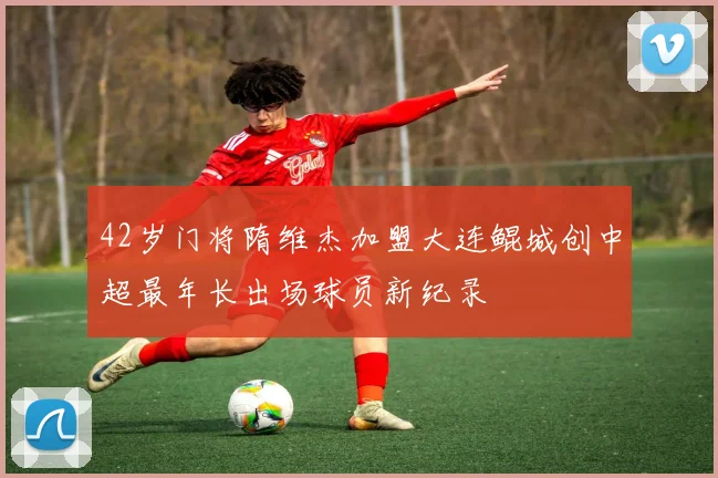 42岁门将隋维杰加盟大连鲲城创中超最年长出场球员新纪录